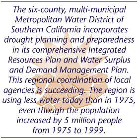 The six-county, multi-municipal Metropolitan Water District of 
Southern California incorporates drought planning and preparedness in its comprehensive Integrated Resources Plan and Water Surplus and Demand Management Plan. This regional coordination of local agencies is succeeding. The region is using less water today than in 1975, even though the population 
increased by 5 million people 
from 1975 to 1999.